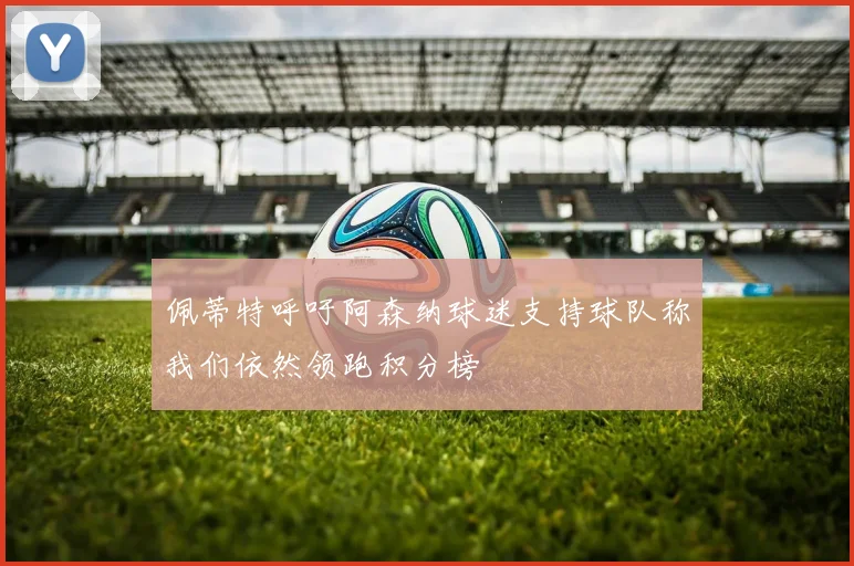 佩蒂特呼吁阿森纳球迷支持球队称我们依然领跑积分榜