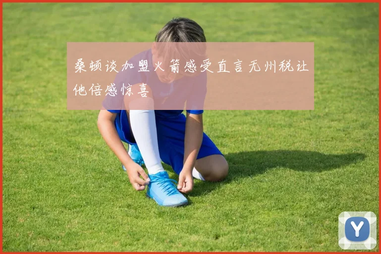 桑顿谈加盟火箭感受直言无州税让他倍感惊喜