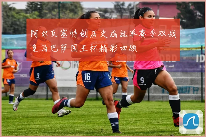 阿尔瓦塞特创历史成就单赛季双战皇马巴萨国王杯精彩回顾