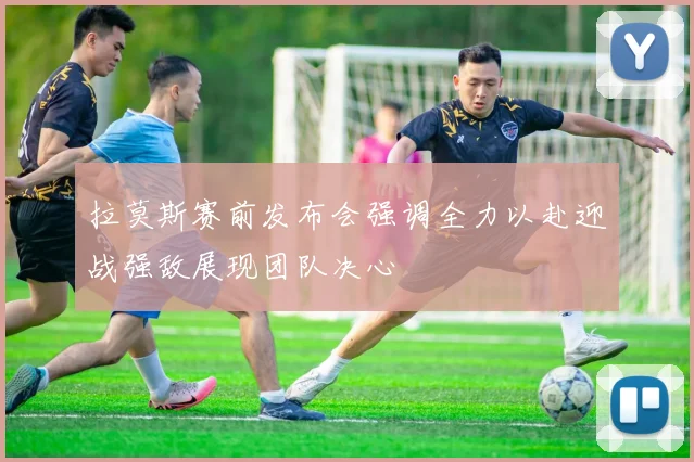 拉莫斯赛前发布会强调全力以赴迎战强敌展现团队决心
