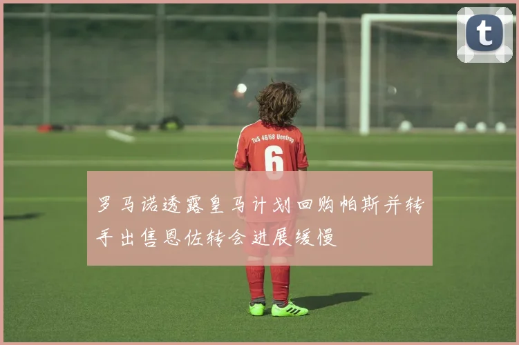 罗马诺透露皇马计划回购帕斯并转手出售恩佐转会进展缓慢