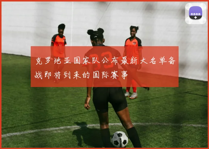 克罗地亚国家队公布最新大名单备战即将到来的国际赛事