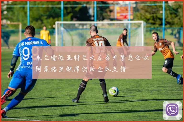 米兰输给亚特兰大后召开紧急会议阿莱格里缺席仍获全队支持