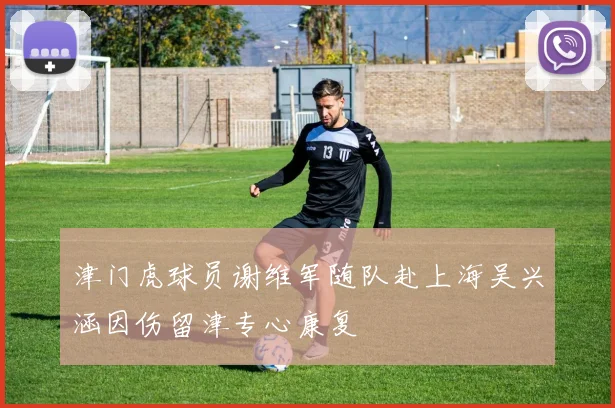 津门虎球员谢维军随队赴上海吴兴涵因伤留津专心康复