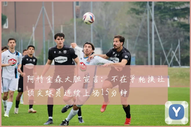 阿特金森大胆宣言：不在乎轮换让顶尖球员连续上场15分钟