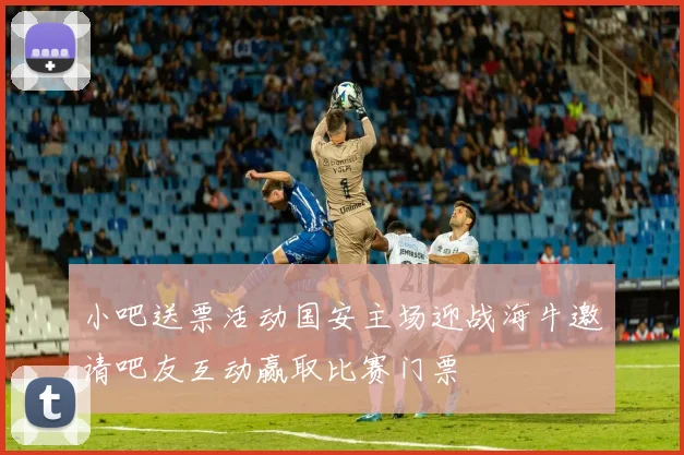 小吧送票活动国安主场迎战海牛邀请吧友互动赢取比赛门票