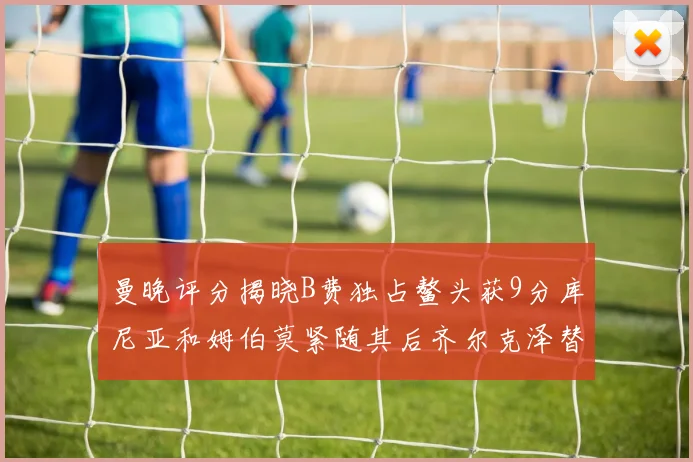曼晚评分揭晓B费独占鳌头获9分库尼亚和姆伯莫紧随其后齐尔克泽替补仅得5分