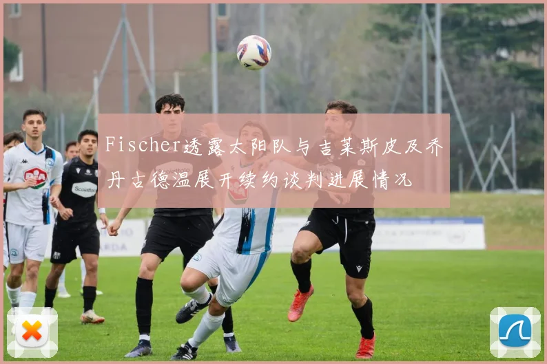 Fischer透露太阳队与吉莱斯皮及乔丹古德温展开续约谈判进展情况