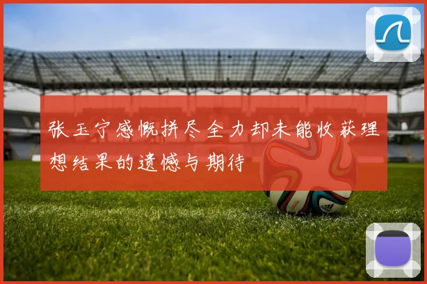 张玉宁感慨拼尽全力却未能收获理想结果的遗憾与期待
