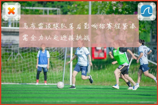 乌布雷谈球队落后影响称赛程紧凑需全力以赴迎接挑战