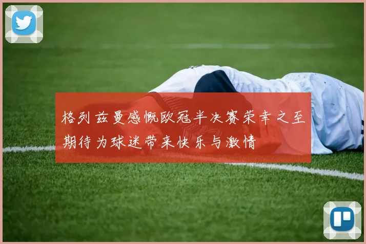 格列兹曼感慨欧冠半决赛荣幸之至期待为球迷带来快乐与激情