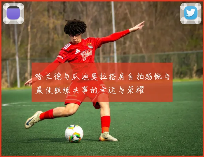 哈兰德与瓜迪奥拉搭肩自拍感慨与最佳教练共事的幸运与荣耀