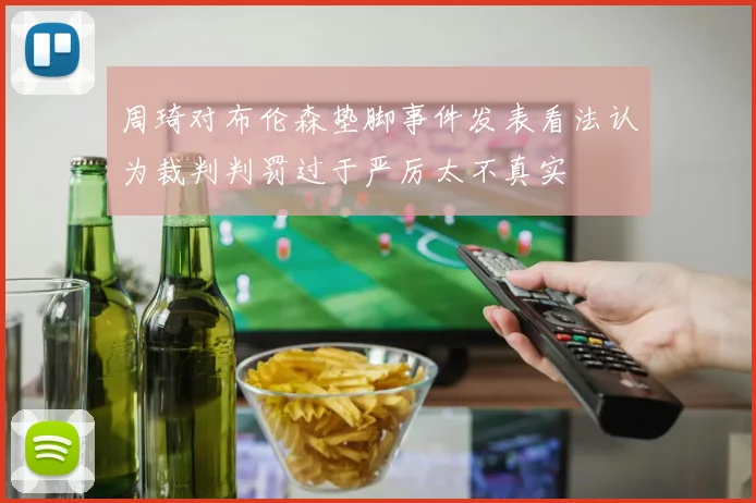 周琦对布伦森垫脚事件发表看法认为裁判判罚过于严厉太不真实