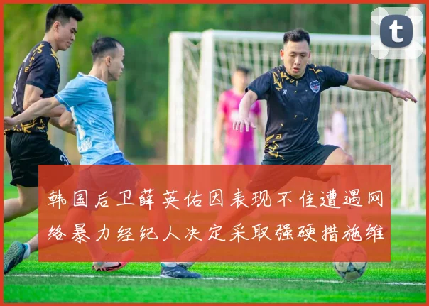 韩国后卫薛英佑因表现不佳遭遇网络暴力经纪人决定采取强硬措施维护权益