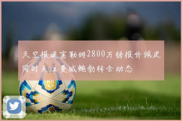 天空报道富勒姆2800万镑报价佩皮同时关注曼城鲍勃转会动态