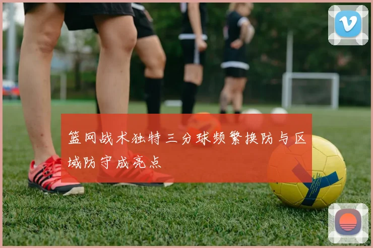 篮网战术独特三分球频繁换防与区域防守成亮点