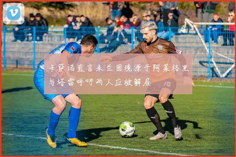 卡萨诺直言米兰困境源于阿莱格里与塔雷呼吁两人应被解雇